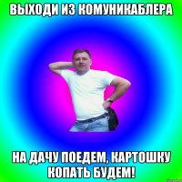 Выходи из комуникаблера На дачу поедем, картошку копать будем!