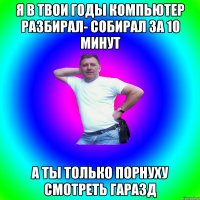 Я в твои годы компьютер разбирал- собирал за 10 минут А ты только порнуху смотреть гаразд