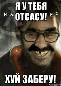 я у тебя отсасу! хуй заберу!