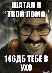 шатал я твой ломо 146дб тебе в ухо