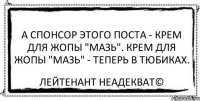 А спонсор этого поста - крем для жопы "Мазь". Крем для жопы "Мазь" - теперь в тюбиках. Лейтенант Неадекват©