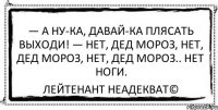 — а ну-ка, давай-ка плясать выходи! — нет, дед мороз, нет, дед мороз, нет, дед мороз.. нет ноги. Лейтенант Неадекват©