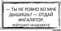 — Ты не ровно ко мне дышишь? — Отдай ингалятор. Лейтенант Неадекват©