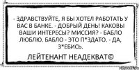 - Здравствуйте, я бы хотел работать у вас в банке. - Добрый день! Каковы ваши интересы? Миссия? - Бабло люблю. Бабло - это п*здато. - Да, з*ебись. Лейтенант Неадекват©