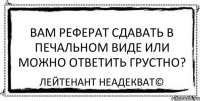 Вам реферат сдавать в печальном виде или можно ответить грустно? Лейтенант Неадекват©