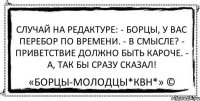 Случай на редактуре: - Борцы, у вас перебор по времени. - В смысле? - Приветствие должно быть кароче. - А, так бы сразу сказал! «Борцы-Молодцы*КВН*» ©