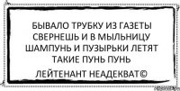 бывало трубку из газеты свернешь и в мыльницу шампунь и пузырьки летят такие пунь пунь Лейтенант Неадекват©