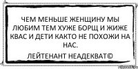 чем меньше женщину мы любим тем хуже борщ и жиже квас и дети както не похожи на нас. Лейтенант Неадекват©