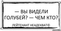 — Вы видели голубей? — Чем кто? Лейтенант Неадекват©