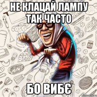 Не клацай лампу так часто бо вибє