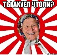 Ты ахуел чтоли? 