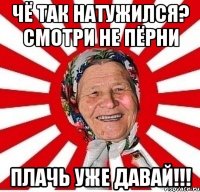 Чё так натужился? Смотри не пёрни Плачь уже давай!!!