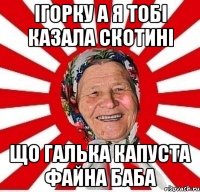 Ігорку а я тобі казала скотині Що Галька Капуста файна баба