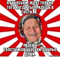 А бабусЬки...ждут только того когда ты придёшь в гости...и... Уйдёшь толстым)))Бабуськи-добрые души.