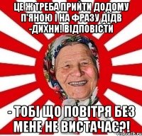 Це ж треба прийти додому п'яною і на фразу дідв -дихни! відповісти - тобі що повітря без мене не вистачає?!