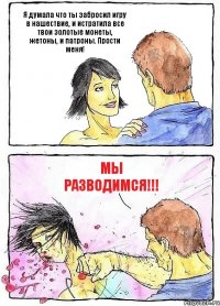 Я думала что ты забросил игру в нашествие, и истратила все твои золотые монеты, жетоны, и патроны. Прости меня! МЫ РАЗВОДИМСЯ!!!
