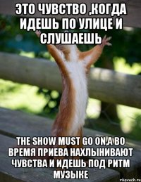 Это чувство ,когда идешь по улице и слушаешь The show must go on,а во время приева нахлынивают чувства и идешь под ритм музыке