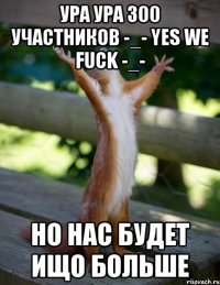 УРА УРА 300 участников -_- Yes we fuck -_- НО НАС БУДЕТ ИЩО БОЛЬШЕ