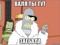 валя ты тут заебала