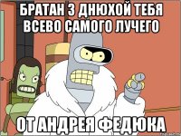 БРАТАН З ДНЮХОЙ ТЕБЯ ВСЕВО САМОГО ЛУЧЕГО ОТ АНДРЕЯ ФЕДЮКА