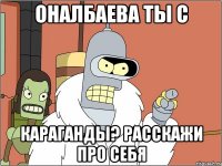 оналбаева ты с караганды? расскажи про себя