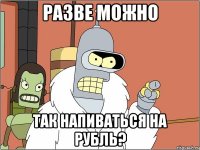 Разве можно так напиваться на рубль?
