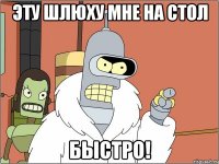 Эту шлюху мне на стол БЫСТРО!