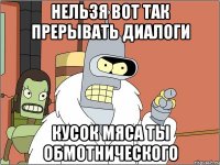 Нельзя вот так прерывать диалоги кусок мяса ты обмотнического