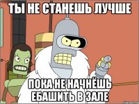 Ты не станешь лучше Пока не начнёшь ебашить в зале