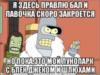 я здесь правлю бал и лавочка скоро закроется но пока,это мой лунопарк с Блек джеком и шлюхами