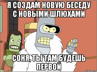 я создам новую беседу с новыми шлюхами соня, ты там будешь первой