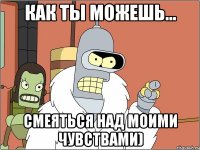 Как ты можешь... смеяться над моими чувствами)