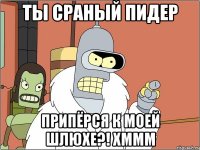 ты сраный пидер припёрся к моей шлюхе?! хммм