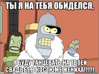 ты я на тебя обиделся, я буду танцевать на твоей свадьбе,в костюме жениха!!!!!!