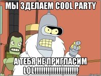 мы зделаем cool party а тебя не пригласим lol!!!!!!!!!!!!!!!!!!!!