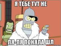 я тебе тут не ля-ля поняла шл