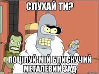 слухай ти? поцілуй мій блискучий металевий зад