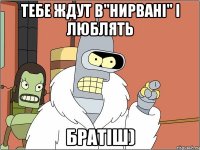тебе ждут в"Нирвані" і люблять братіш)