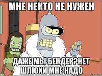 мне некто не нужен даже мы бендер?нет шлюхи мне надо