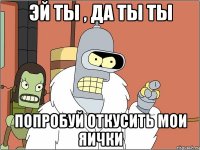 эй ты , Да ты ты попробуй откусить мои яички