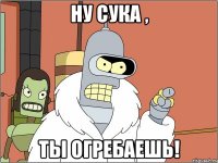 ну сука , ты огребаешь!