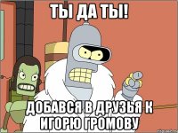 Ты да ты! Добався в друзья к Игорю Громову