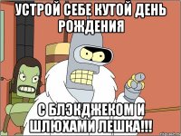 устрой себе кутой день рождения с блэкджеком и шлюхами Лешка!!!
