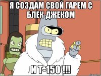 Я создам свой гарем с блек джеком и Т-150 !!!