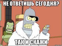 не ответишь сегодня? так и скажи