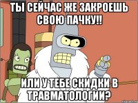 ты сейчас же закроешь свою пачку!! или у тебе скидки в травматологии?