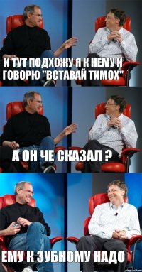 и тут подхожу я к нему и говорю "вставай Тимох" а он че сказал ? ему к зубному надо