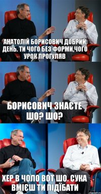 Анатолій борисович добрий день. Ти чого без форми,чого урок прогуляв Борисович знаєте шо? Шо? Хер в чоло вот шо. Сука вмієш ти підїбати