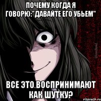 почему когда я говорю:"давайте его убьем" все это воспринимают как шутку?