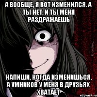 А вообще, я вот изменился. А ты нет, и ты меня раздражаешь Напиши, когда изменишься, а умников у меня в друзьях хватает